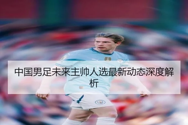 中国男足未来主帅人选最新动态深度解析